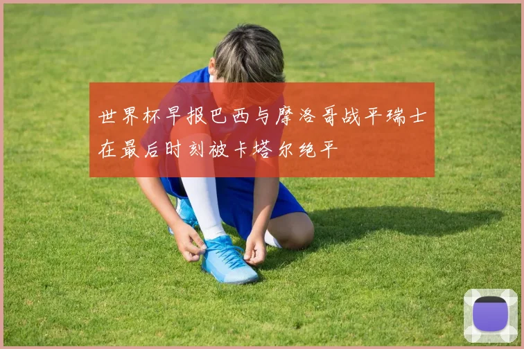 世界杯早报巴西与摩洛哥战平瑞士在最后时刻被卡塔尔绝平